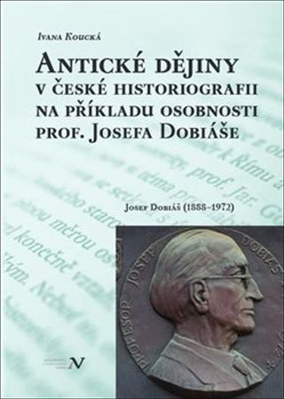 Kniha: Antické dějiny v české historiografii na modelu osobnosti prof. Josefa Dobiáše - Josef Dobiáš (1888–1972) - Ivana Koucká