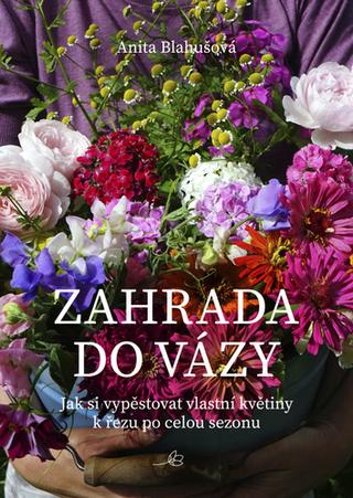 Kniha: Zahrada do vázy - Jak si vypěstovat vlastní květiny k řezu po celou sezonu - 1. vydanie - Anita Blahušová