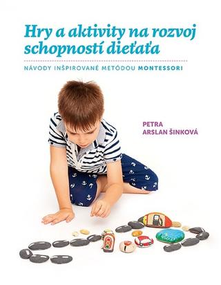 Kniha: Hry a aktivity na rozvoj schopností dieťaťa - Návody inšpirované metódou montessori - 1. vydanie - Petra Arslan Šinková