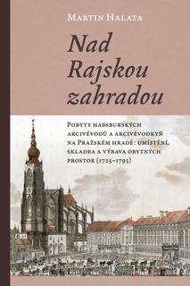 Kniha: Nad Rajskou zahradou - Pobyty habsburských arcivévodů a arcivévodkyň na Pražském hradě: umístění, skladba a výbava obytných prostor (1723–1793) - Martin Halata