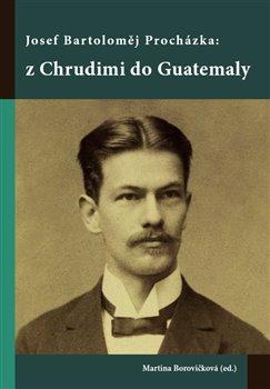 Kniha: Josef Bartoloměj Procházka: z Chrudimi do Guatemaly - Martina Borovičková