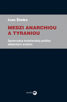 Kniha: Medzi anarchiou a tyraniou - Sprievodca kresťanskej politiky sebeckým svetom - Ivan Šimko